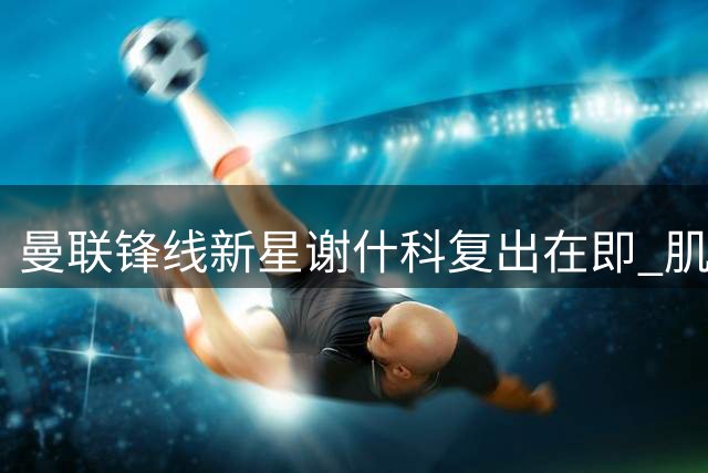曼联锋线新星谢什科复出在即 肌肉暴涨背后暗藏玄机