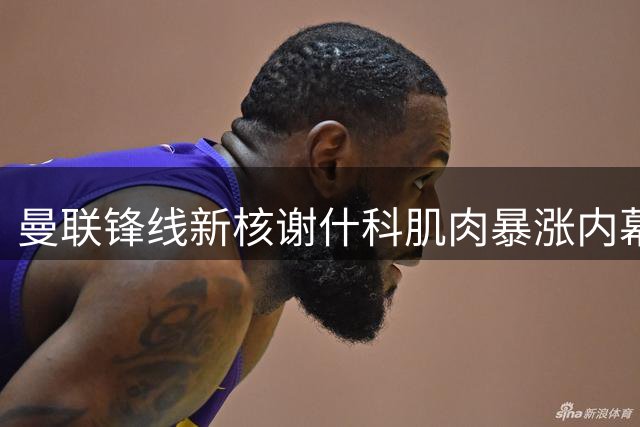 曼联锋线新核谢什科肌肉暴涨内幕曝光 复出时间表敲定引热议